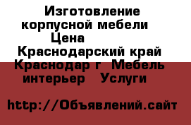 Изготовление корпусной мебели  › Цена ­ 1 000 - Краснодарский край, Краснодар г. Мебель, интерьер » Услуги   